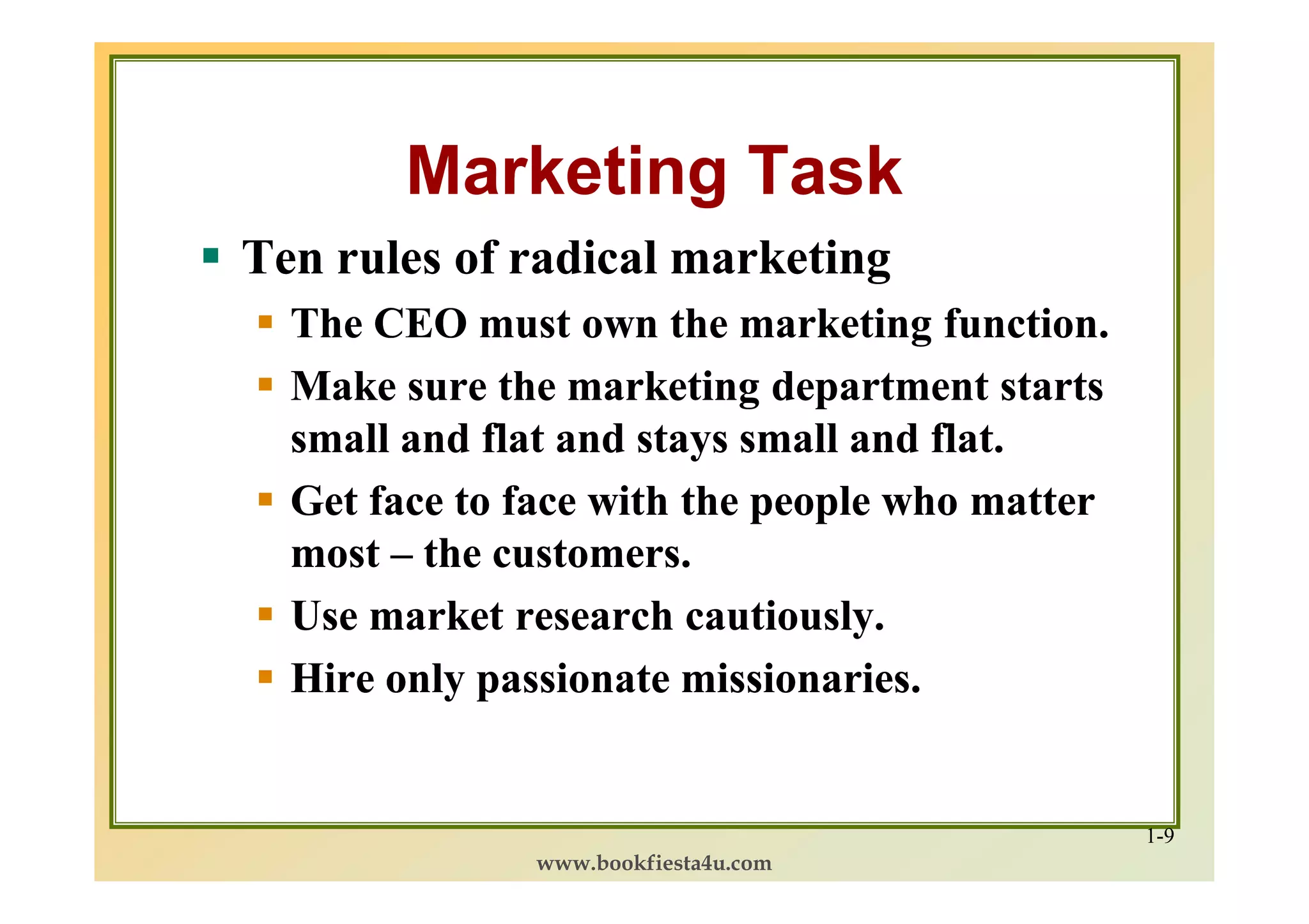 Marketing Task
Ten rules of radical marketing
  The CEO must own the marketing function.
  Make sure the marketing department starts
  small and flat and stays small and flat.
  Get face to face with the people who matter
  most – the customers.
  Use market research cautiously.
  Hire only passionate missionaries.


                                                1-9
              www.bookfiesta4u.com
 