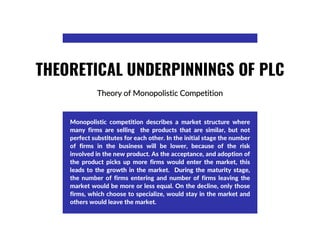 Theory of Monopolistic Competition
THEORETICAL UNDERPINNINGS OF PLC
Monopolistic competition describes a market structure where
many firms are selling the products that are similar, but not
perfect substitutes for each other. In the initial stage the number
of firms in the business will be lower, because of the risk
involved in the new product. As the acceptance, and adoption of
the product picks up more firms would enter the market, this
leads to the growth in the market. During the maturity stage,
the number of firms entering and number of firms leaving the
market would be more or less equal. On the decline, only those
firms, which choose to specialize, would stay in the market and
others would leave the market.
 