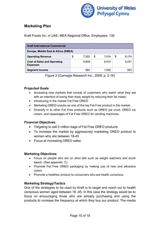Marketing Plan
Kraft Foods Inc. in UAE: MEA Regional Office, Employees: 130
Figure 2 (Carnegie Research Inc., 2009: p. 2-16)
Projected Goals
• Accessing new markets that consist of customers who watch what they eat
with an intention of losing their body weight by reducing their fat intake.
• Introducing in the market Fat Free OREO
• Marketing OREO snacks as one of the top Fat Free product in the market.
• Diversify in to other Fat Free products such as OREO pie crust, OREO ice
cream, and repackages of Fat Free OREO for vending machines.
Financial Objectives
• Targeting to sell 5 million bags of Fat Free OREO products
• To increase the market by aggressively marketing OREO product to
women who are between 18-45
• Focus at increasing OREO sales.
Marketing Objectives
• Focus on people who are on strict diet such as weight watchers and south
beach. (See appendix C)
• Promote Fat Free OREO packaging by making use of new and attractive
colors.
• Promote a healthier product to consumers who are health conscious.
Marketing Strategy/Tactics
One of the strategies to be used by Kraft is to target and reach out to health
conscious women aged between 18 -45. In this case the strategy would be to
focus on encouraging those who are already purchasing and using the
products to increase the frequency at which they buy our product. The media
Page 10 of 18
 