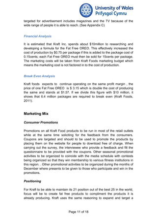 targeted for advertisement includes magazines and the TV because of the
wide range of people it is able to reach. (See Appendix C)
Financial Analysis
It is estimated that Kraft Inc. spends about $10million to researching and
developing a formula for the Fat Free OREO. This effectively increased the
cost of production by $0.75 per package if this is added to the package cost of
0.15cents; each Fat Free OREO must then be sold for 15cents per package.
The marketing costs will be taken from Kraft Foods marketing budget which
means the marketing cost is not factored in to the cost of production.
Break Even Analysis
Kraft foods expects to continue operating on the same profit margin , the
price of one Fat Free OREO is $ 3.15 which is double the cost of producing
the same and stands at $1.57. If we divide this figure with $10 million, it
shows that 6.4 million packages are required to break even (Kraft Foods,
2011).
Marketing Mix
Consumer Promotions
Promotions on all Kraft Food products to be run in most of the retail outlets
while at the same time soliciting for the feedback from the consumers.
Coupons are targeted and should to be used to promote the products by
placing them on the website for people to download free of charge. When
carrying out the survey, the interviewee who provide a feedback and fill the
questionnaire to be provided with the coupons. Other seasonal promotional
activities to be organized to coincide with the media schedule with contests
being organized so that they win membership to various fitness institutions in
this region. . Other promotional activities to be organized during the months of
December where presents to be given to those who participate and win in the
promotions.
Positioning
For Kraft to be able to maintain its 21 position out of the best 25 in the world,
focus will be to create fat free products to compliment the products it is
already producing. Kraft uses the same reasoning to expand and target a
Page 11 of 18
 