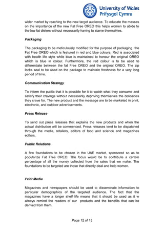 wider market by reaching to the new target audience. To educate the masses
on the importance of the new Fat Free OREO this helps women to abide to
the low fat dieters without necessarily having to starve themselves.
Packaging
The packaging to be meticulously modified for the purpose of packaging the
Fat Free OREO which is featured in red and blue colours. Red is associated
with health life style while blue is maintained to honour the original OREO
which is blue in colour. Furthermore, the red colour is to be used to
differentiate between the fat Free OREO and the original OREO. The zip
locks seal to be used on the package to maintain freshness for a very long
period of time.
Communication Strategy
To inform the public that it is possible for it to watch what they consume and
satisfy their cravings without necessarily depriving themselves the delicacies
they crave for. The new product and the message are to be marketed in print,
electronic, and outdoor advertisements.
Press Release
To send out press releases that explains the new products and when the
actual distribution will be commenced. Press releases tend to be dispatched
through the media, retailers, editors of food and science and magazines
editors.
Public Relations
A few foundations to be chosen in the UAE market, sponsored so as to
popularize Fat Free OREO. The focus would be to contribute a certain
percentage of all the money collected from the sales that we make. The
foundations to be targeted are those that directly deal and help women.
Print Media
Magazines and newspapers should be used to disseminate information to
particular demographics of the targeted audience. The fact that the
magazines have a longer shelf life means that it should be used as it w
always remind the readers of our products and the benefits that can be
derived from them.
Page 12 of 18
 
