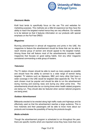 Electronic Media
Kraft food tends to specifically focus on the use TVs and websites for
marketing purposes. This methods are a little bit expensive but they have the
ability to reach the targeted market hence they are very effective. Our website
is to be tailored so that it features information on our products with special
emphasis on the Fat Free OREO.
Magazines
Running advertisement in almost all magazines and prints in the UAE, the
magazines to feature the advertisement should be those that can be able to
reach diverse group of women and should appeal to the targeted market.
Among those that will feature most of the advertisements includes health
magazines that focuses on good eating habits. And any other magazine
considered commanding a wide group of readers.
Television
The TV station chosen should be able to reach as many people as possible
and should have the ability to connect to a wide range of women being
targeted. TV stations such as Aljazeera, BBC and many other that have a
wider coverage in the UAE would be targeted (See appendix B). The TV net
work chosen must be popular and should be able to run the advertisement
during morning and evening news and during any other prime time. The
advertisements should also be run during times when health related programs
are being run. They should also be featured when women tailored programs
are being aired.
Outdoor Advertisement
Billboards erected to be erected along high traffic roads and highways and be
effectively used so that the advertisement reaches a large audience. This is
how motorists and their passengers will be able to know more about our
products and increase the possibility of having the products bought.
Media schedule
Though the advertisement program is scheduled to run throughout the year,
there are specific months which are important since they have more than one
Page 13 of 18
 