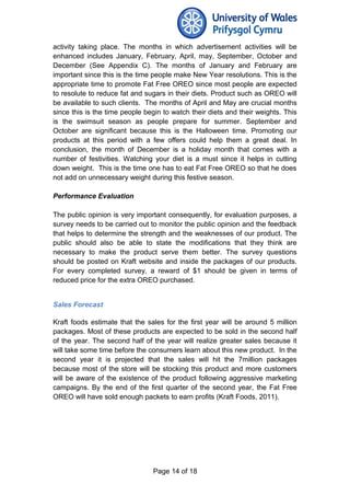 activity taking place. The months in which advertisement activities will be
enhanced includes January, February, April, may, September, October and
December (See Appendix C). The months of January and February are
important since this is the time people make New Year resolutions. This is the
appropriate time to promote Fat Free OREO since most people are expected
to resolute to reduce fat and sugars in their diets. Product such as OREO will
be available to such clients. The months of April and May are crucial months
since this is the time people begin to watch their diets and their weights. This
is the swimsuit season as people prepare for summer. September and
October are significant because this is the Halloween time. Promoting our
products at this period with a few offers could help them a great deal. In
conclusion, the month of December is a holiday month that comes with a
number of festivities. Watching your diet is a must since it helps in cutting
down weight. This is the time one has to eat Fat Free OREO so that he does
not add on unnecessary weight during this festive season.
Performance Evaluation
The public opinion is very important consequently, for evaluation purposes, a
survey needs to be carried out to monitor the public opinion and the feedback
that helps to determine the strength and the weaknesses of our product. The
public should also be able to state the modifications that they think are
necessary to make the product serve them better. The survey questions
should be posted on Kraft website and inside the packages of our products.
For every completed survey, a reward of $1 should be given in terms of
reduced price for the extra OREO purchased.
Sales Forecast
Kraft foods estimate that the sales for the first year will be around 5 million
packages. Most of these products are expected to be sold in the second half
of the year. The second half of the year will realize greater sales because it
will take some time before the consumers learn about this new product. In the
second year it is projected that the sales will hit the 7million packages
because most of the store will be stocking this product and more customers
will be aware of the existence of the product following aggressive marketing
campaigns. By the end of the first quarter of the second year, the Fat Free
OREO will have sold enough packets to earn profits (Kraft Foods, 2011).
Page 14 of 18
 