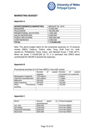 MARKETING BUDGET
Appendix A
ADVERTISEMENT& MARKETING AMOUNT IN US $
MAGAZINE 10,000,000
TELEVISION 100,000,000
PROMOTIONAL ACTIVITIES 1,000,250
SALES INCENTIVES 5,000,000
PUBLIC RELATIONS 1000,000,000
CONTIGENCIES 2,000,000
TOTAL 1,118,000,250
Note. The above budget caters for the companies expenses on 12 products
namely OREO, Cadbury, Trident, milka, Tang, Kraft Food Inc. kraft,
Jacobs,LU, Philadephia, Oscar mayer, and Maxwell house ( Trefis 2011).
When we divide 1,118,000,250 by 12, it is estimated that OREO alone
contributes$ 93,166,687.5 towards the expenses.
Appendix B
Promotional activities for Fat Free OREO in the UAE market
Number of people
targeted
Number of people
converted in to customers
Newspapers /magazine 100 millions 2million
Television advertisement 200 millions 1 million
Billboards 500,000 10,000
Sales incentives 300,000 100,000
Other Promotional
activities
1 million 100,000
Appendix C
Month Amount spend on
advertisement
Product targeted
Jan, Feb $500,000 Fat Free OREO
April &May $ 200,000 Fat Free OREO
September &October $300,000 Fat Free OREO
December $200,000 Fat Free OREO
Page 15 of 18
 