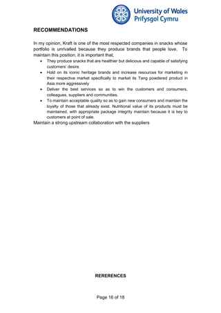 RECOMMENDATIONS
In my opinion, Kraft is one of the most respected companies in snacks whose
portfolio is unrivalled because they produce brands that people love. To
maintain this position, it is important that;
• They produce snacks that are healthier but delicious and capable of satisfying
customers’ desire.
• Hold on its iconic heritage brands and increase resources for marketing in
their respective market specifically to market its Tang powdered product in
Asia more aggressively
• Deliver the best services so as to win the customers and consumers,
colleagues, suppliers and communities.
• To maintain acceptable quality so as to gain new consumers and maintain the
loyalty of those that already exist. Nutritional value of its products must be
maintained, with appropriate package integrity maintain because it is key to
customers at point of sale.
Maintain a strong upstream collaboration with the suppliers
RERERENCES
Page 16 of 18
 