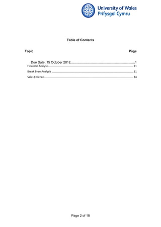 Table of Contents
Topic Page
Due Date: 15 October 2012........................................................................1
Financial Analysis................................................................................................................11
Break Even Analysis ............................................................................................................11
Sales Forecast.....................................................................................................................14
Page 2 of 18
 
