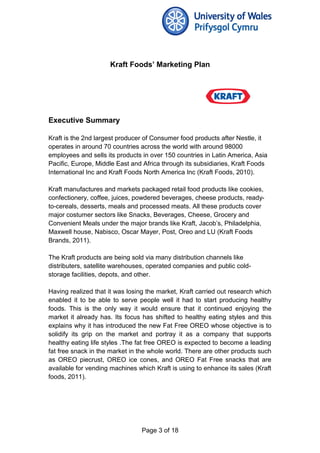 Kraft Foods’ Marketing Plan
Executive Summary
Kraft is the 2nd largest producer of Consumer food products after Nestle, it
operates in around 70 countries across the world with around 98000
employees and sells its products in over 150 countries in Latin America, Asia
Pacific, Europe, Middle East and Africa through its subsidiaries, Kraft Foods
International Inc and Kraft Foods North America Inc (Kraft Foods, 2010).
Kraft manufactures and markets packaged retail food products like cookies,
confectionery, coffee, juices, powdered beverages, cheese products, ready-
to-cereals, desserts, meals and processed meats. All these products cover
major costumer sectors like Snacks, Beverages, Cheese, Grocery and
Convenient Meals under the major brands like Kraft, Jacob’s, Philadelphia,
Maxwell house, Nabisco, Oscar Mayer, Post, Oreo and LU (Kraft Foods
Brands, 2011).
The Kraft products are being sold via many distribution channels like
distributers, satellite warehouses, operated companies and public cold-
storage facilities, depots, and other.
Having realized that it was losing the market, Kraft carried out research which
enabled it to be able to serve people well it had to start producing healthy
foods. This is the only way it would ensure that it continued enjoying the
market it already has. Its focus has shifted to healthy eating styles and this
explains why it has introduced the new Fat Free OREO whose objective is to
solidify its grip on the market and portray it as a company that supports
healthy eating life styles .The fat free OREO is expected to become a leading
fat free snack in the market in the whole world. There are other products such
as OREO piecrust, OREO ice cones, and OREO Fat Free snacks that are
available for vending machines which Kraft is using to enhance its sales (Kraft
foods, 2011).
Page 3 of 18
 