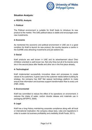 Situation Analysis:
a- PESTEL Analysis
1- Political
The Political environment is suitable for Kraft foods to introduce its new
product to the market. The UAE political status is stable and encourages even
new investments.
2- Economic
As mentioned the economic and political environment in UAE are in a good
condition for Kraft to launch its new product, the country became a centre in
the Gulf/ME area attracting investments and job seekers too.
3- Social
Kraft products are well known in UAE and its advertisement about Oreo
(Children oriented) is well known too. Not only Oreo but all of its brands some
are in the second place after Nestle and other are in the first place already.
4- Technological
Kraft implemented successfully innovative ideas and processes to create
values to its customers; it gives care to the customer needs before building its
strategy, the company has SAP Net weaver technology platform to make
ensure that information and business support transformation flow to every unit
(FBR, 2008).
5- Environmental
Kraft has committed to reduce the effect of its operations on environment; it
reduces the intake of water, carbon dioxide release and materials use in
packaging (KFSPFS, 2009).
6- Legal
Kraft has a long history maintaining corporate compliance along with all local
or international implication; the company obeys laws, rules and regulations in
order to sustain its business profitability and credibility (Kraft Foods, 2011).
Page 5 of 18
 