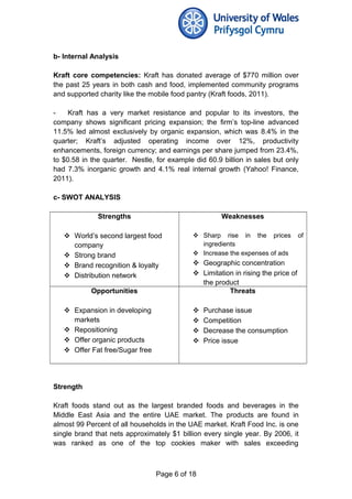 b- Internal Analysis
Kraft core competencies: Kraft has donated average of $770 million over
the past 25 years in both cash and food, implemented community programs
and supported charity like the mobile food pantry (Kraft foods, 2011).
- Kraft has a very market resistance and popular to its investors, the
company shows significant pricing expansion; the firm’s top-line advanced
11.5% led almost exclusively by organic expansion, which was 8.4% in the
quarter; Kraft’s adjusted operating income over 12%, productivity
enhancements, foreign currency; and earnings per share jumped from 23.4%,
to $0.58 in the quarter. Nestle, for example did 60.9 billion in sales but only
had 7.3% inorganic growth and 4.1% real internal growth (Yahoo! Finance,
2011).
c- SWOT ANALYSIS
Strengths
 World’s second largest food
company
 Strong brand
 Brand recognition & loyalty
 Distribution network
Weaknesses
 Sharp rise in the prices of
ingredients
 Increase the expenses of ads
 Geographic concentration
 Limitation in rising the price of
the product
Opportunities
 Expansion in developing
markets
 Repositioning
 Offer organic products
 Offer Fat free/Sugar free
Threats
 Purchase issue
 Competition
 Decrease the consumption
 Price issue
Strength
Kraft foods stand out as the largest branded foods and beverages in the
Middle East Asia and the entire UAE market. The products are found in
almost 99 Percent of all households in the UAE market. Kraft Food Inc. is one
single brand that nets approximately $1 billion every single year. By 2006, it
was ranked as one of the top cookies maker with sales exceeding
Page 6 of 18
 