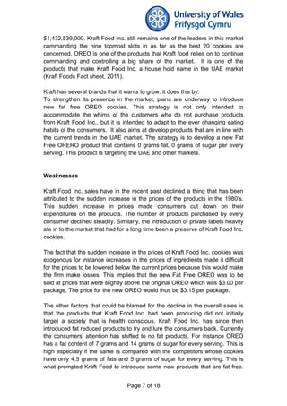 $1,432,539,000. Kraft Food Inc. still remains one of the leaders in this market
commanding the nine topmost slots in as far as the best 20 cookies are
concerned. OREO is one of the products that Kraft food relies on to continue
commanding and controlling a big share of the market. It is one of the
products that make Kraft Food Inc. a house hold name in the UAE market
(Kraft Foods Fact sheet, 2011).
Kraft has several brands that it wants to grow, it does this by:
To strengthen its presence in the market, plans are underway to introduce
new fat free OREO cookies. This strategy is not only intended to
accommodate the whims of the customers who do not purchase products
from Kraft Food Inc., but it is intended to adapt to the ever changing eating
habits of the consumers. It also aims at develop products that are in line with
the current trends in the UAE market. The strategy is to develop a new Fat
Free ORERO product that contains 0 grams fat, 0 grams of sugar per every
serving. This product is targeting the UAE and other markets.
Weaknesses
Kraft Food Inc. sales have in the recent past declined a thing that has been
attributed to the sudden increase in the prices of the products in the 1980’s.
This sudden increase in prices made consumers cut down on their
expenditures on the products. The number of products purchased by every
consumer declined steadily. Similarly, the introduction of private labels heavily
ate in to the market that had for a long time been a preserve of Kraft Food Inc.
cookies.
The fact that the sudden increase in the prices of Kraft Food Inc. cookies was
exogenous for instance increases in the prices of ingredients made it difficult
for the prices to be lowered below the current prices because this would make
the firm make losses. This implies that the new Fat Free OREO was to be
sold at prices that were slightly above the original OREO which was $3.00 per
package. The price for the new OREO would thus be $3.15 per package.
The other factors that could be blamed for the decline in the overall sales is
that the products that Kraft Food Inc. had been producing did not initially
target a society that is health conscious. Kraft Food Inc. has since then
introduced fat reduced products to try and lure the consumers back. Currently
the consumers’ attention has shifted to no fat products. For instance OREO
has a fat content of 7 grams and 14 grams of sugar for every serving. This is
high especially if the same is compared with the competitors whose cookies
have only 4.5 grams of fats and 5 grams of sugar for every serving. This is
what prompted Kraft Food to introduce some new products that are fat free.
Page 7 of 18
 