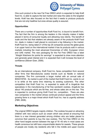 One such product is the new Fat Free OREO which is expected to help Kraft
food Inc. is able to capture the lost market and raise the sales to the targeted
levels. Kraft has also focused on the fact that it needs to produce products
that are not only healthier but ones whose quality is assured.
Opportunities
There are a number of opportunities Kraft Food Inc. is bound to benefit from.
The fact that the firm is among the leaders in this industry makes it better
placed in terms of consumer loyalty and attracting new clients. The benefit of
scale and the fact that retailers are already aware of the products Kraft Food
Inc. deals in makes it well placed to command a big following in the market.
Kraft Food Inc. being rated 21 of the top 25 companies across the globe gives
it an upper hand on the international market it has its products sold in various
markets including the most advanced Economies of USA, European Union
and UAE market. The new packaging for the Fat Free OREO has a label
‘‘Weight Watchers for points for servings’’ is expected to draw more attention
and generate great interest and it is expected that it will increase the level of
confidence (Steven Goer, 2008).
Threats
As an international company, Kraft Food Inc. faces competition from several
other firms that Manufactures cookie brands such as Nestle or national
companies. The firm commands a larger market with an annual sale of
$554318700. Its market is part of the market that Kraft Food Inc. wants to cut
in to while at the same time retaining its existing customers. The other
competition that Kraft Food Inc. is expected to wade off is AngelLite that
specializes in the manufacturing of fat free sandwich cookies. AngelLite has
about 140 products which are fat free, and whose sales are on the rise. This
is expected to continue giving Kraft Food Inc. competition. There are also
new companies in the market whose continued product appeal and the firms
growing fame is a major threat which Kraft Food Inc. has to urgently address
(FBR, 2008).
Marketing Objectives
The original OREO targets majorly children. The cookies focused on attracting
children with new colours such as cream which was aimed at ensuring that
there is a new interest generated among children who are better placed to
convince their parents to buy the new cookies. The Fat Free OREO on the
other hand targets women between the age of 18 -45 who in most cases are
health conscious but still have unquenchable desire for sweets. These groups
of people are mostly city residents who fall in the middle and upper income
Page 8 of 18
 