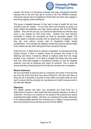 classes. The focus is on the group of people who enjoy recreational activities
because this is the time they get to consume Fat Free ORERO products.
Among the groups that are targeted by Kraft foods are those who engage in
swimming, jogging, power walking etc.
This group is targeted because of their wish to lead a health life but have
unending crave for sweets. To turn them from such products as sweet, our
target market will substitute such high calorie products with Fat Free OREO
cookies. They will not only buy our product for themselves but will also carry
home a few packets for their loved ones. Children who have become
vulnerable to obesity are considered by Kraft as secondary targets. The
primary target is therefore provided with an opportunity of engaging in what
they like most without running risks of developing health related
complications. To be precise the targeted market will consume approximately
three cookies per day which will quench their craving for that day.
Kraft Food Inc. is determined to maintain a reputation of manufacturing tasty
cookies though it faces a problem where its products are known to be
fattening and hence it becomes difficult to distance itself from the image
created in the customers. To be able to mitigate the losses that may result
from this, Kraft shall engage in promotional activities so that the targeted
audience may feel its presence and notice its products. This is what will
ensure that they choose products from Kraft and not those from competitors.
Mission Statement
We are committed at ensuring that our customers are aware of the fact that
we have the snack food they have been looking for. We also want them to
know we are in business to provide for their wants and needs while we work
hard to ensure that the products we manufacture are health conscious and in
line with their lifestyle.
Objectives
The OREO product has been very successful and Kraft Food Inc. is
determined to venture in other areas that have recently attracted a number of
customers. The focus is to improve on the quality of the products and reduce
marketing that target children. We focus on increasing the public awareness
of the disadvantages derived from excessive fat in intake to actual providing
them with products that are fat free such as Fat Free OREO.
Page 9 of 18
 