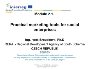 Module 2.1.
Practical marketing tools for social
enterprises
Ing. Iveta Brouckova, Ph.D
RERA - Regional Development Agency of South Bohemia
CZECH REPUBLIK
2018
Project co-funded by the European
Union funds (ERDF and IPA)
 