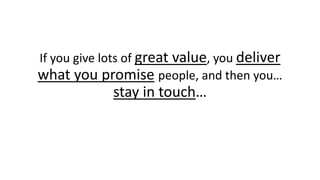 If you give lots of great value, you deliver what you promisepeople, and then you… stay intouch…  