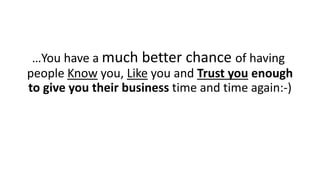 …You have a much better chance of havingpeople Knowyou, Likeyou and Trust youenough to give you their business time and time again:-)  