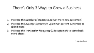 There’s Only 3 Ways to Grow a Business 
1.Increase the Number of Transactions(Get more new customers) 
2.Increase the Average Transaction Value (Get current customers to spend more) 
3.Increase the Transaction Frequency(Get customers to come back more often) 
~ Jay Abraham  