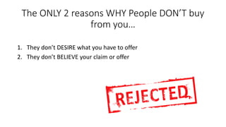 The ONLY 2 reasons WHY People DON’T buy from you… 
1.They don’t DESIRE what you have to offer 
2.They don’t BELIEVE your claim or offer  