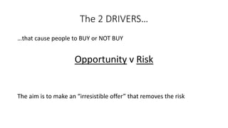 The 2 DRIVERS… 
…that cause people to BUY or NOT BUY 
Opportunityv Risk 
The aim is to make an “irresistible offer” that removes the risk  
