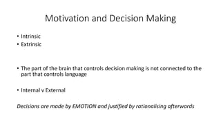 Motivation and Decision Making 
•Intrinsic 
•Extrinsic 
•The part of the brain that controls decision making is not connected to the part that controls language 
•Internal v External 
Decisions are made by EMOTION and justified by rationalising afterwards  