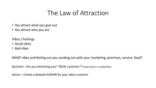 The Law of Attraction 
•You attract what you give out 
•You attract who you are 
Vibes / Feelings 
•Good vibes 
•Bad vibes 
WHAT vibes and feeling are you sending out with your marketing, premises, service, food? 
Question -Are you attracting your “IDEAL customer”? (major factor in profitability) 
Action –Create a detailed AVATAR for your ideal customer  