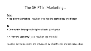 The SHIFT in Marketing… 
From 
•Top-down Marketing -result of who had the technologyand budget 
To 
•Democratic Buying –All eligible citizens participate 
= A “Review Economy” (as a result of the internet) 
People’s buying decisions are influenced by what friends and colleagues buy  