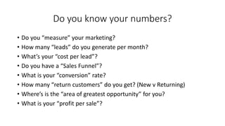 Do you know your numbers? 
•Do you“measure” your marketing? 
•How many “leads” do you generate per month? 
•What’s your “cost per lead”? 
•Do you have a “Sales Funnel”? 
•What is your “conversion” rate? 
•How many “return customers” do you get? (New v Returning) 
•Where’s is the “area of greatest opportunity” for you? 
•What is your “profit per sale”?  