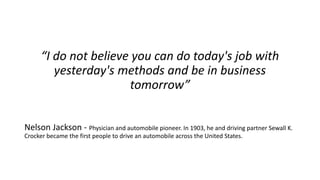 “I do not believe you can do today's job with yesterday's methods and be in business tomorrow” 
Nelson Jackson -Physician and automobile pioneer. In 1903, he and driving partner Sewall K. Crocker became the first people to drive an automobile across the United States.  