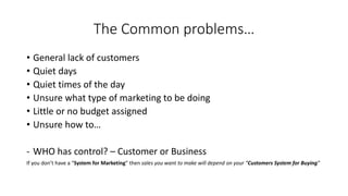 The Common problems… 
•General lack of customers 
•Quiet days 
•Quiet times of the day 
•Unsure what type of marketing to be doing 
•Little or no budget assigned 
•Unsure how to… 
-WHO has control? –Customer or Business 
If you don’t have a “System for Marketing” then sales you want to make will depend on your “Customers System for Buying”  