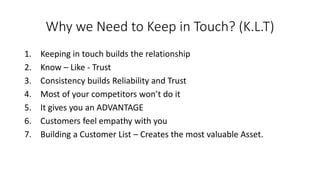 Why we Need to Keep in Touch? (K.L.T) 
1.Keeping in touch builds the relationship 
2.Know –Like -Trust 
3.Consistency builds Reliability and Trust 
4.Most of your competitors won’t do it 
5.It gives you an ADVANTAGE 
6.Customers feel empathy with you 
7.Building a Customer List –Creates the most valuable Asset.  