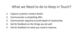 What we Need to do to Keep in Touch? 
1.Capture customer contact details 
2.Communicate a compelling offer 
3.Communicate regularly to build depth of relationship 
4.Ask for feedback on the things you do well 
5.Ask for feedback on what you need to improve.  