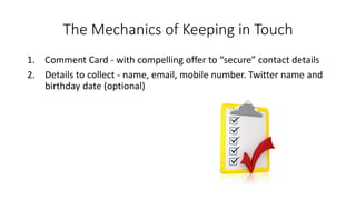 The Mechanics of Keeping in Touch 
1.Comment Card -with compelling offer to “secure” contact details 
2.Details to collect -name, email, mobile number. Twitter name and birthday date (optional)  