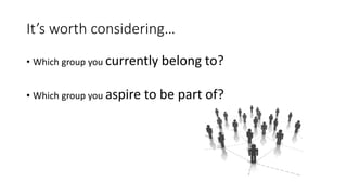 It’s worth considering… 
•Which group you currently belong to? 
•Which group you aspire to be part of?  