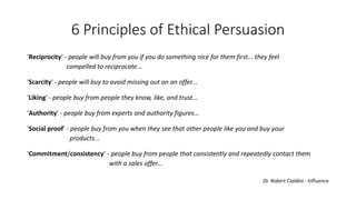 6 Principles of Ethical Persuasion 
'Reciprocity' -people will buy from you if you do something nice for them first... they feel 
compelled to reciprocate... 
'Scarcity' -people will buy to avoid missing out on an offer... 
'Liking' -people buy from people they know, like, and trust... 
'Authority' -people buy from experts and authority figures... 
'Socialproof' -people buy from you when they see thatother people like you and buy your 
products... 
'Commitment/consistency'-people buy from people thatconsistently and repeatedly contact them 
with a sales offer... 
Dr. Robert Cialdini -Influence  