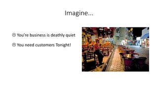Imagine... 
You’re business is deathly quiet 
You need customers Tonight!  