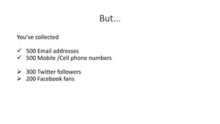 But... 
You’ve collected 
500 Email addresses 
500 Mobile /Cell phone numbers 
300 Twitter followers 
200 Facebook fans  