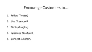 Encourage Customers to... 
1.Follow(Twitter) 
2.Like (Facebook) 
3.Circle (Google+) 
4.Subscribe (YouTube) 
5.Connect (LinkedIn)  