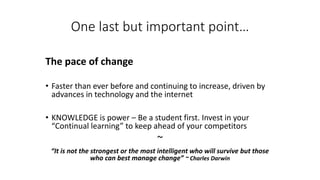 One last but important point… 
The pace of change 
•Faster than ever before and continuing to increase, driven by advances in technology and the internet 
•KNOWLEDGE is power –Be a student first. Invest in your “Continual learning” to keep ahead of your competitors 
~ 
“It is not the strongest or the most intelligent who will survive but those who can best manage change” ~ Charles Darwin  