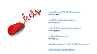 Marcus@FoodProfitsMembership.com 
07977 126997 
Mark@WeAreSpectacular.co.uk 
07881 314385 
Stuart@TheRestaurantInspectors.co.uk 
07976 615048 
carl@carlkilvington.com 
07788 970331 
www.facebook.com/FoodProfitsMembership.com 
https://twitter.com/FoodProfits  