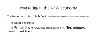 Marketing in the NEW economy 
The forever recession ~ Seth Godin Former VP -Direct Marketing for Yahoo, Author, Business Guru 
•The world is changing 
•The Principlesof marketing still apply but the Techniquesneed to be different  