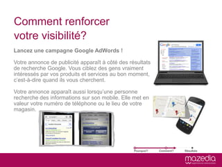Comment renforcer
votre visibilité?
Lancez une campagne Google AdWords !

Votre annonce de publicité apparaît à côté des résultats
de recherche Google. Vous ciblez des gens vraiment
intéressés par vos produits et services au bon moment,
c’est-à-dire quand ils vous cherchent.

Votre annonce apparaît aussi lorsqu’une personne
recherche des informations sur son mobile. Elle met en
valeur votre numéro de téléphone ou le lieu de votre
magasin.




                                                 Pourquoi?   Comment?   Résultats
 
