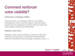 Comment renforcer
votre visibilité?
Créez des e-mailings ciblés!
.

Vous envoyez un message ciblé sur vos offres
marketing ou votre communication institutionnelle
auprès de vos prospects et clients afin de renforcer
votre relation client et la fidélisation.

Habillez votre site !

Adaptez votre communication et animez votre site
Internet en proposant un dispositif événementiel
exclusif et puissant (fond de page, bandeau, pavé…).




                                                 Pourquoi?   Comment?   Résultats
 