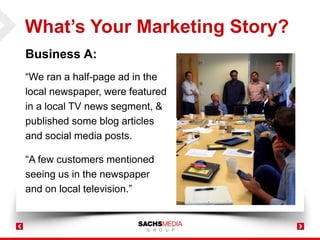 What’s Your Marketing Story?
Business A:
“We ran a half-page ad in the
local newspaper, were featured
in a local TV news segment, &
published some blog articles
and social media posts.
“A few customers mentioned
seeing us in the newspaper
and on local television.”
 