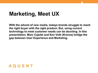 With the advent of new media, todays brands struggle to reach
the right buyer with the right product. But, using current
technology to meet customer needs can be daunting. In this
presentation, Marc Cajolet and Ken Volk (Kronos) bridge the
gap between User Experience and Marketing.
Marketing, Meet UX
 