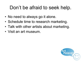 Don’t be afraid to seek help. No need to always go it alone. Schedule time to research marketing. Talk with other artists about marketing. Visit an art museum. 