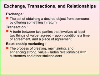 Exchange, Transactions, and RelationshipsExchange, Transactions, and Relationships
Exchange :
 The act of obtaining a desired object from someone
by offering something in return
Transaction :
 A trade between two parties that involves at least
two things of value, agreed – upon conditions a time
of agreement, and a place of agreement.
Relationship marketing :
 The process of creating, maintaining, and
enhancing strong, value – laden relationships with
customers and other stakeholders
 