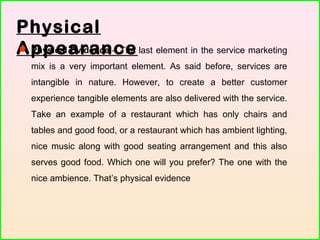 Physical
Appearance Physical Evidence – The last element in the service marketing
mix is a very important element. As said before, services are
intangible in nature. However, to create a better customer
experience tangible elements are also delivered with the service.
Take an example of a restaurant which has only chairs and
tables and good food, or a restaurant which has ambient lighting,
nice music along with good seating arrangement and this also
serves good food. Which one will you prefer? The one with the
nice ambience. That’s physical evidence
 