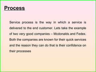 Process
Service process is the way in which a service is
delivered to the end customer. Lets take the example
of two very good companies – Mcdonalds and Fedex.
Both the companies are known for their quick services
and the reason they can do that is their confidence on
their processes
 