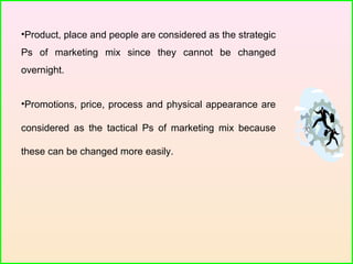 •Product, place and people are considered as the strategic
Ps of marketing mix since they cannot be changed
overnight.
•Promotions, price, process and physical appearance are
considered as the tactical Ps of marketing mix because
these can be changed more easily.
 