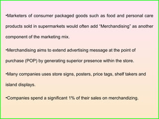 •Marketers of consumer packaged goods such as food and personal care
products sold in supermarkets would often add “Merchandising” as another
component of the marketing mix.
•Merchandising aims to extend advertising message at the point of
purchase (POP) by generating superior presence within the store.
•Many companies uses store signs, posters, price tags, shelf takers and
island displays.
•Companies spend a significant 1% of their sales on merchandizing.
 