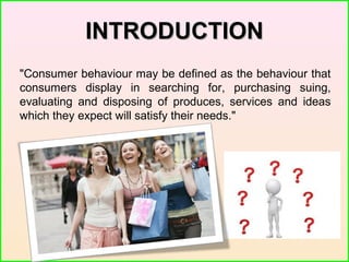 INTRODUCTIONINTRODUCTION
"Consumer behaviour may be defined as the behaviour that
consumers display in searching for, purchasing suing,
evaluating and disposing of produces, services and ideas
which they expect will satisfy their needs."
 